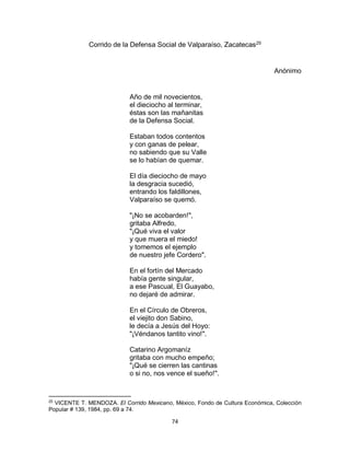 74
Corrido de la Defensa Social de Valparaíso, Zacatecas25
Anónimo
Año de mil novecientos,
el dieciocho al terminar,
éstas son las mañanitas
de la Defensa Social.
Estaban todos contentos
y con ganas de pelear,
no sabiendo que su Valle
se lo habían de quemar.
El día dieciocho de mayo
la desgracia sucedió,
entrando los faldillones,
Valparaíso se quemó.
"¡No se acobarden!",
gritaba Alfredo,
"¡Qué viva el valor
y que muera el miedo!
y tomemos el ejemplo
de nuestro jefe Cordero".
En el fortín del Mercado
había gente singular,
a ese Pascual, El Guayabo,
no dejaré de admirar.
En el Círculo de Obreros,
el viejito don Sabino,
le decía a Jesús del Hoyo:
"¡Véndanos tantito vino!".
Catarino Argomaníz
gritaba con mucho empeño;
"¡Qué se cierren las cantinas
o si no, nos vence el sueño!".
25
VICENTE T. MENDOZA. El Corrido Mexicano, México, Fondo de Cultura Económica, Colección
Popular # 139, 1984, pp. 69 a 74.
 