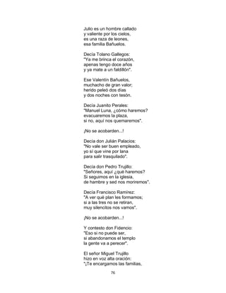 76
Julio es un hombre callado
y valiente por los cielos,
es una raza de leones,
esa familia Bañuelos.
Decía Tolano Gallegos:
"Ya me brinca el corazón,
apenas tengo doce años
y ya mate a un faldillón".
Ese Valentín Bañuelos,
muchacho de gran valor;
herido peleó dos días
y dos noches con tesón.
Decía Juanito Perales:
"Manuel Luna, ¿cómo haremos?
evacuaremos la plaza,
si no, aquí nos quemaremos".
¡No se acobarden...!
Decía don Julián Palacios:
"No vale ser buen empleado,
yo sí que vine por lana
para salir trasquilado".
Decía don Pedro Trujillo:
"Señores, aquí ¿qué haremos?
Si seguimos en la iglesia,
de hambre y sed nos moriremos".
Decía Francisco Ramírez:
"A ver qué plan les formamos;
si a las tres no se retiran,
muy silencitos nos vamos".
¡No se acobarden...!
Y contesto don Fidencio:
"Eso si no puede ser,
si abandonamos el templo
la gente va a perecer".
El señor Miguel Trujillo
hizo en voz alta oración:
"¡Te encargamos las familias,
 