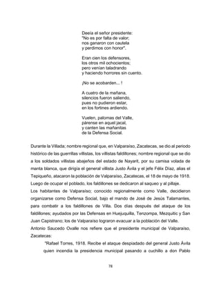 78
Deeía el señor presidente:
"No es por falta de valor;
nos ganaron con cautela
y perdimos con honor".
Eran cien los defensores,
los otros mil ochocientos;
pero venían taladrando
y haciendo horrores sin cuento.
¡No se acobarden... !
A cuatro de la mañana,
silencios fueron saliendo,
pues no pudieron estar,
en los fortines ardiendo.
Vuelen, palomas del Valle,
párense en aquel jacal,
y canten las mañanitas
de la Defensa Social.
Durante la Villada; nombre regional que, en Valparaíso, Zacatecas, se dio al periodo
histórico de las guerrillas villistas, los villistas faldillones; nombre regional que se dio
a los soldados villistas abajeños del estado de Nayarit, por su camisa volada de
manta blanca, que dirigía el general villista Justo Ávila y el jefe Félix Díaz, alias el
Tepiqueño, atacaron la población de Valparaíso, Zacatecas, el 18 de mayo de 1918.
Luego de ocupar el poblado, los faldillones se dedicaron al saqueo y al pillaje.
Los habitantes de Valparaíso; conocido regionalmente como Valle, decidieron
organizarse como Defensa Social, bajo el mando de José de Jesús Talamantes,
para combatir a los faldillones de Villa. Dos días después del ataque de los
faldillones; ayudados por las Defensas en Huejuquilla, Tenzompa, Mezquitic y San
Juan Capistrano; los de Valparaíso lograron evacuar a la población del Valle.
Antonio Saucedo Ovalle nos refiere que el presidente municipal de Valparaíso,
Zacatecas:
"Rafael Torres, 1918. Recibe el ataque despiadado del general Justo Ávila
quien incendia la presidencia municipal pasando a cuchillo a don Pablo
 