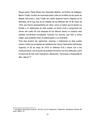 79
Reyes padre, Pablo Reyes hijo, Reynaldo Madera, de Potrero de Gallegos,
Martín Trujillo, hombre de avanzada edad y sólo por el delito de ser padre de
Miguel, Edmundo y José Trujillo los cuales después fueron colgados en la
Alameda, de lo que hoy es la Calzada de los Mártires del 18 de mayo de
1918, que fueron acompañados por otros, como un señor que le decían La
Peseta y 41 defensores de éste pueblo; en forma cruel y sanguinaria los
clavan del cuello de una alcayata de los álamos dando un aspecto esta
calzada sumamente horripilante. Cuentan los vecinos; que iban a verlos
colgar, para poderles rezar un padrenuestro y un avemaria.
Tres días duraron las vejaciones, saqueos y violaciones en éste pueblo
estoico, hasta que el capitán de caballería don Jesús Talamantes Hernández
organiza, el 20 de mayo de 1918, la Defensa Civil y hacen huir a los
revolucionarios, con la ayuda de pueblos hermanos con sus defensas; como
lo fueron la de San Juan Capistrano, Mezquixtic, Tenzompa y Huejuquilla El
Alto, Jalisco".26
26
ANTONIO SAUCEDO OVALLE. Así fue y así es Valparaíso, Valparaíso, Zacatecas, Edición del
autor,1986,p. 31.
 