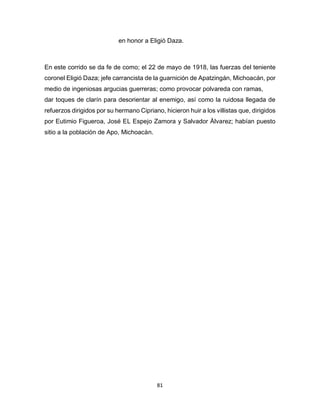 81
en honor a Eligió Daza.
En este corrido se da fe de como; el 22 de mayo de 1918, las fuerzas del teniente
coronel Eligió Daza; jefe carrancista de la guarnición de Apatzingán, Michoacán, por
medio de ingeniosas argucias guerreras; como provocar polvareda con ramas,
dar toques de clarín para desorientar al enemigo, así como la ruidosa llegada de
refuerzos dirigidos por su hermano Cipriano, hicieron huir a los villistas que, dirigidos
por Eutimio Figueroa, José EL Espejo Zamora y Salvador Àlvarez; habían puesto
sitio a la población de Apo, Michoacàn.
 