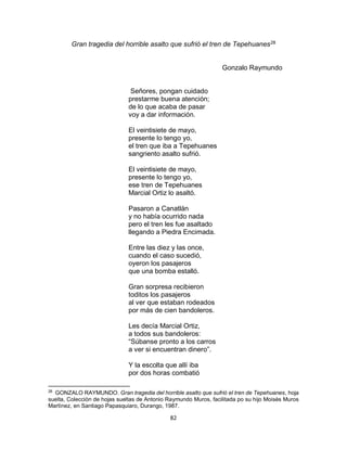 82
Gran tragedia del horrible asalto que sufrió el tren de Tepehuanes28
Gonzalo Raymundo
Señores, pongan cuidado
prestarme buena atención;
de lo que acaba de pasar
voy a dar información.
El veintisiete de mayo,
presente lo tengo yo,
el tren que iba a Tepehuanes
sangriento asalto sufrió.
El veintisiete de mayo,
presente lo tengo yo,
ese tren de Tepehuanes
Marcial Ortiz lo asaltó.
Pasaron a Canatlán
y no había ocurrido nada
pero el tren les fue asaltado
llegando a Piedra Encimada.
Entre las diez y las once,
cuando el caso sucedió,
oyeron los pasajeros
que una bomba estalló.
Gran sorpresa recibieron
toditos los pasajeros
al ver que estaban rodeados
por más de cien bandoleros.
Les decía Marcial Ortiz,
a todos sus bandoleros:
“Súbanse pronto a los carros
a ver si encuentran dinero”.
Y la escolta que allí iba
por dos horas combatió
28
GONZALO RAYMUNDO. Gran tragedia del horrible asalto que sufriò el tren de Tepehuanes, hoja
suelta, Colecciòn de hojas sueltas de Antonio Raymundo Muros, facilitada po su hijo Moisès Muros
Martìnez, en Santiago Papasquiaro, Durango, 1987.
 