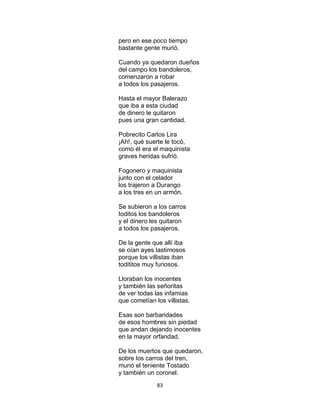 83
pero en ese poco tiempo
bastante gente murió.
Cuando ya quedaron dueños
del campo los bandoleros,
comenzaron a robar
a todos los pasajeros.
Hasta el mayor Balerazo
que iba a esta ciudad
de dinero le quitaron
pues una gran cantidad.
Pobrecito Carlos Lira
¡Ah!, qué suerte le tocó,
como él era el maquinista
graves heridas sufrió.
Fogonero y maquinista
junto con el celador
los trajeron a Durango
a los tres en un armón.
Se subieron a los carros
toditos los bandoleros
y el dinero les quitaron
a todos los pasajeros.
De la gente que allí iba
se oían ayes lastimosos
porque los villistas iban
todititos muy furiosos.
Lloraban los inocentes
y también las señoritas
de ver todas las infamias
que cometían los villistas.
Esas son barbaridades
de esos hombres sin piedad
que andan dejando inocentes
en la mayor orfandad.
De los muertos que quedaron,
sobre los carros del tren,
murió el teniente Tostado
y también un coronel.
 