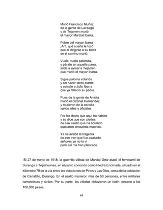 84
Murió Francisco Muñoz
de la gente de Laveaga
y de Tejamen murió
el mayor Marcial Ibarra.
Pobre del mayor Ibarra
¡Ah!, qué suerte le tocó
que al dirigirse a su tierra
en el camino murió.
Vuela, vuela palomita,
y párate en aquella parra,
anda a avisar a Tejamen
que murió el mayor Ibarra.
Sigue paloma volando
y sin hacer tanto alarde
y avísale a Julio Ibarra
que ya falleció su padre.
Pues de la gente de Arrieta
murió el coronel Hernández
y murieron de la escolta
varios jefes y oficiales
Por los datos que aquí ha habido
y se dice que son ciertos
de ese asalto que ha ocurrido
quedaron cincuenta muertos.
Ya se acabó la tragedia
de ese tren que fue asaltado
señores yo no lo vi
pero así me han platicado.
El 27 de mayo de 1918, la guerrilla villista de Marcial Ortiz atacó el ferrocarril de
Durango a Tepehuanes, en el punto conocido como Piedra Encimada, situado en el
kilómetro 79 de la vía entre las estaciones de Pinos y Las Olas, cerca de la población
de Canatlán, Durango. En el asalto murieron más de 50 personas, entre militares
carrancistas y civiles. Por su parte, los villistas obtuvieron un botín cercano a los
100,000 pesos.
 