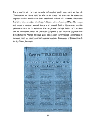 85
En el corrido de La gran tragedia del horrible asalto que sufrió el tren de
Tepehuanes, se relata cómo se efectuó el asalto y se menciona la muerte de
algunos oficiales carrancistas como el teniente coronel José Tostado y el coronel
Francisco Muñoz, ambos miembros del Estado Mayor del general Miguel Laveaga ,
así como el general Marcial Ibarra y el coronel Gabino Hernández, los dos
pertenecientes a las tropas carrancistas del general Domingo Arrieta León. El botín
que los villistas obtuvieron fue cuantioso, porque en el tren viajaba el pagador de la
Brigada Gavira, Alfonso Balerazo quien cargaba con 45,000 pesos en monedas de
oro para cubrir los haberes de las tropas carrancistas destacadas en los partidos de
Indé y El Oro, Durango.
 