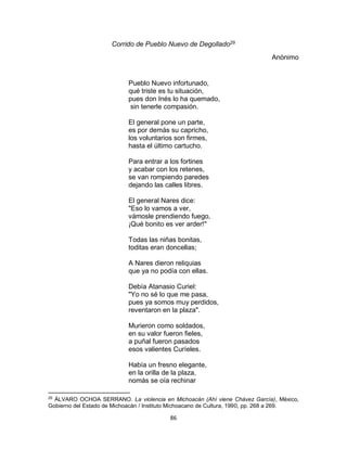 86
Corrido de Pueblo Nuevo de Degollado29
Anònimo
Pueblo Nuevo infortunado,
qué triste es tu situación,
pues don Inés lo ha quemado,
sin tenerle compasión.
El general pone un parte,
es por demás su capricho,
los voluntarios son firmes,
hasta el último cartucho.
Para entrar a los fortines
y acabar con los retenes,
se van rompiendo paredes
dejando las calles libres.
El general Nares dice:
"Eso lo vamos a ver,
vámosle prendiendo fuego,
¡Qué bonito es ver arder!"
Todas las niñas bonitas,
toditas eran doncellas;
A Nares dieron reliquias
que ya no podía con ellas.
Debía Atanasio Curiel:
"Yo no sé lo que me pasa,
pues ya somos muy perdidos,
reventaron en la plaza".
Murieron como soldados,
en su valor fueron fieles,
a puñal fueron pasados
esos valientes Curíeles.
Había un fresno elegante,
en la orilla de la plaza,
nomás se oía rechinar
29
ÀLVARO OCHOA SERRANO. La violencia en Michoacán (Ahí viene Chávez García), Mèxico,
Gobierno del Estado de Michoacàn / Instituto Michoacano de Cultura, 1990, pp. 268 a 269.
 