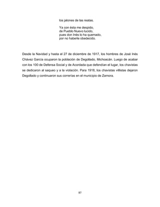 87
los jalones de las reatas.
Ya con ésta me despido,
de Pueblo Nuevo lucido,
pues don Inés lo ha quemado,
por no haberle obedecido.
Desde la Navidad y hasta el 27 de diciembre de 1917, los hombres de José Inés
Chávez García ocuparon la población de Degollado, Michoacán. Luego de acabar
con los 100 de Defensa Social y de Acordada que defendían el lugar, los chavistas
se dedicaron al saqueo y a la violación. Para 1918, los chavistas villistas dejaron
Degollado y continuaron sus correrías en el municipio de Zamora.
 