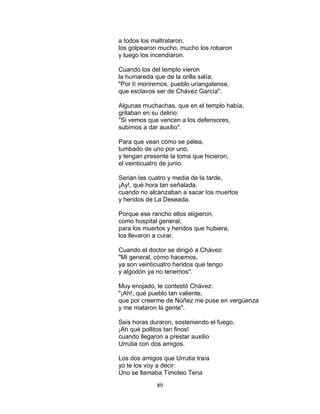 89
a todos los maltrataron,
los golpearon mucho, mucho los robaron
y luego los incendiaron.
Cuando los del templo vieron
la humareda que de la orilla salía;
"Por tì moriremos, pueblo uriangatense,
que esclavos ser de Chávez García".
Algunas muchachas, que en el templo había,
gritaban en su delirio:
"Si vemos que vencen a los defensores,
subimos a dar auxilio".
Para que vean còmo se pelea,
tumbado de uno por uno,
y tengan presente la toma que hicieron,
el veinticuatro de junio.
Serian las cuatro y media de la tarde,
¡Ay!, què hora tan señalada,
cuando no alcanzaban a sacar los muertos
y heridos de La Deseada.
Porque ese rancho ellos eligieron,
como hospital general,
para los muertos y heridos que hubiera,
los llevaron a curar.
Cuando el doctor se dirigió a Chávez:
"Mi general, còmo hacemos,
ya son veinticuatro heridos que tengo
y algodón ya no tenemos".
Muy enojado, le contestó Chávez:
"¡Ah!, qué pueblo tan valiente,
que por creerme de Nùñez me puse en vergüenza
y me mataron la gente".
Seis horas duraron, sosteniendo el fuego,
¡Ah qué pollitos tan finos!
cuando llegaron a prestar auxilio
Urrutia con dos amigos.
Los dos amigos que Urrutia traía
yo te los voy a decir:
Uno se llamaba Timoteo Tena
 