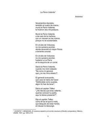 9
La Perra Valiente1
Anónimo
Novecientos dieciséis,
también el cuatro de marzo,
murió la Perra Valiente,
la hicieron dos mil pedazos.
Murió la Perra Valiente
a las seis de la mañana,
con un mauser en las manos,
porque no se acobardaba.
En el sitio de Volcanes,
no me quisiera acordar,
donde ascendió el mayor Flores
a teniente coronel.
En el sitio de Volcanes
no me quisiera acordar,
fusilaron a La Perra
en la esquina de un corral.
Decía la Perra Valiente,
cuando me miró rodeado:
"No corra mi general,
qué ¿no me mira sitiado?".
El general avanzando,
qué caso le había de hacer:
"Defiéndete como puedas,
algún fin has de tener".
Decía el capitán Téllez:
“¿No decías que eras valiente,
querías conocer tu padre,
aquí lo tienes presente?".
Dijo el capitán Tellez:
como él fue el que lo mató,
que después de estar herido,
el máuser le descargó.
1
VICENTE T. MENDOZA. El romance español y el corrido mexicano (Estudio comparativo), México,
UNAM, 1937, pp. 509 a 510.
 