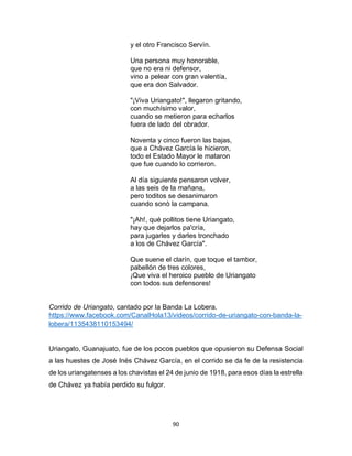90
y el otro Francisco Servìn.
Una persona muy honorable,
que no era ni defensor,
vino a pelear con gran valentía,
que era don Salvador.
"¡Viva Uriangato!", llegaron gritando,
con muchísimo valor,
cuando se metieron para echarlos
fuera de lado del obrador.
Noventa y cinco fueron las bajas,
que a Chávez García le hicieron,
todo el Estado Mayor le mataron
que fue cuando lo corrieron.
Al día siguiente pensaron volver,
a las seis de la mañana,
pero toditos se desanimaron
cuando sonò la campana.
"¡Ah!, qué pollitos tiene Uriangato,
hay que dejarlos pa'cría,
para jugarles y darles tronchado
a los de Chávez García".
Que suene el clarín, que toque el tambor,
pabellón de tres colores,
¡Que viva el heroico pueblo de Uriangato
con todos sus defensores!
Corrido de Uriangato, cantado por la Banda La Lobera.
https://www.facebook.com/CanalHola13/videos/corrido-de-uriangato-con-banda-la-
lobera/1135438110153494/
Uriangato, Guanajuato, fue de los pocos pueblos que opusieron su Defensa Social
a las huestes de José Inés Chávez García, en el corrido se da fe de la resistencia
de los uriangatenses a los chavistas el 24 de junio de 1918, para esos días la estrella
de Chávez ya había perdido su fulgor.
 