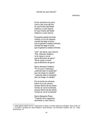 92
Corrido de Juan Garcia31
Anónimo.
El día veintiocho de junio,
como a las once del día,
en esa Puerta del Roble
mataron a Juan García.
En esa Puerta del Roble
mataron a Juan García.
El guardia estaba dormido
cuando un tiro de repente,
cuando les llego el aviso
que el gobierno estaba enfrente,
cuando les llego el aviso
que el gobierno estaba enfrente.
"¡Ay!", les decía Juan García:
"Ora, Atanasio Arellano,
no le vayas a correr
que la llevamos de gano",
"No le vayas a correr
que la llevamos de gano".
Decía Atanasio Arellano:
"Yo no juyo ni desmayo,
¿adónde está mi asistente?
que me traiga mi caballo",
"¿adonde está mi asistente
que me traiga mi caballo".
Por la lomita de enfrente,
todos muy a la carrera,
porque dentro de las peñas
nomás se vía la humareda,
porque dentro de las peñas
nomás se vía la humareda".
Decía Margarito Plaza
"Túpanle como aguacero,
apúntenle a Juan García,
31
JUAN DIEGO RAZO OLIVA. Testimonios al Viento, Corridos Historíeos del Bajío, disco TLALLI #
1, TLC-8013, cantado por José Soledad y José Romero, Los Hermanos Cadena, Op. Cit., Texto
adicional pp. 14
 