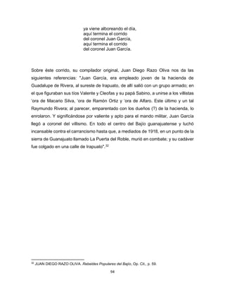 94
ya viene alboreando el día,
aquí termina el corrido
del coronel Juan García,
aquí termina el corrido
del coronel Juan García.
Sobre éste corrido, su compilador original, Juan Diego Razo Oliva nos da las
siguientes referencias: "Juan García, era empleado joven de la hacienda de
Guadalupe de Rivera, al sureste de Irapuato, de allí salió con un grupo armado; en
el que figuraban sus tíos Valente y Cleofas y su papá Sabino, a unirse a los villistas
‘ora de Macario Silva, ‘ora de Ramón Ortiz y ‘ora de Alfaro. Este último y un tal
Raymundo Rivera; al parecer, emparentado con los dueños (?) de la hacienda, lo
enrolaron. Y significándose por valiente y apto para el mando militar, Juan García
llegó a coronel del villismo. En todo el centro del Bajío guanajuatense y luchó
incansable contra el carrancismo hasta que, a mediados de 1918, en un punto de la
sierra de Guanajuato llamado La Puerta del Roble, murió en combate; y su cadáver
fue colgado en una calle de Irapuato".32
32
JUAN DIEGO RAZO OLIVA. Rebeldes Populares del Bajío, Op. Cit., p. 59.
 
