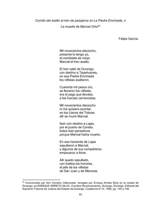 95
Corrido del asalto al tren de pasajeros en La Piedra Encimada, o
La muerte de Marcial Ortiz33
Felipe García.
Mil novecientos dieciocho,
presente lo tengo yo,
el veintisiete de mayo
Marcial el tren asalto.
El tren salió de Durango,
con destino a Tepehuanes,
en esa Piedra Encimada
los villistas asaltaron.
Cuarenta mil pesos oro,
se llevaron los villistas,
era el pago que llevaba,
a las fuerzas carrancistas.
Mil novecientos dieciocho
ni me quisiera acordar,
en los Llanos del Toboso
allí se murió Marcial.
Iban con destino a Lajas,
por el puerto de Coneto,
todos iban pensativos
porque Marcial había muerto.
En esa hacienda de Lajas
sepultaron a Marcial,
y algunos de sus compañeros
empezaron a llorar.
Allí quedo sepultado,
con toditos los honores,
el jefe de los villistas
de San Juan y de Menores.
33
Comunicado por don Cenobio Valenzuela, recogido por Enrique Arrieta Silva en la ciudad de
Durango, en:ENRIQUE ARRIETA SILVA. Corridos Revolucionarios, Durango, Durango, Editorial del
Supremo Tribunal de Justicia del Estado de Durango, Cuadernos # 14, 1990, pp. 145 a 146.
 