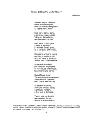98
Corrido de Rafael “El Mocho” Nares35
Anónimo.
Señores tengan presente
lo que en Peribán pasò;
hubo un combate sangriento,
El Mocho Nárez murió.
Bajo Nares con su gente,
a almorzar a ese pueblito:
"iOrita les dan caliente,
nomás esperen tantito!".
Bajo Nares con su gente
y nadie le dijo nada
y Pruneda, con su gente,
ya le tenía una emboscada.
De repente un fuerte trueno
por todo el pueblo se oía,
un grito: "¡Viva el gobierno!
¡Muera Inés Chávez García!"
Lo sacaron a balazos,
por entre una magueyera;
de repente, de un treintazo,
le quebraron una pierna.
Rafael Nares decía:
"No se asusten muchachones,
vale màs morir peleando
que correrle a los felones".
Lo sacaron a caballo,
entre una lluvia de balas;
a orillas de Periban,
a él le toco la de malas.
Ya con ésta me despido
por las orillas del plan;
aquí se acaban cantando
35
VICENTE GONZÀLEZ MÈNDEZ Y HÈCTOR ORTIZ YBARRA. Los Reyes, Tancítaro, Tocumbo y
Peribán (Centro Occidental de Michoacán), Morelia, Michoacàn, Gobierno del Estado de Michoacàn,
Monografìas municipales, 1980, pp. 476 a 477.
 