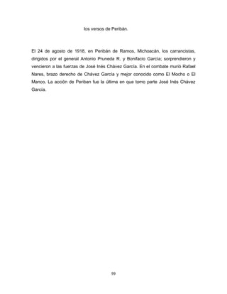 99
los versos de Peribán.
El 24 de agosto de 1918, en Peribán de Ramos, Michoacán, los carrancistas,
dirigidos por el general Antonio Pruneda R. y Bonifacio García; sorprendieron y
vencieron a las fuerzas de José Inés Chávez García. En el combate murió Rafael
Nares, brazo derecho de Chávez García y mejor conocido como El Mocho o El
Manco. La acción de Periban fue la última en que tomo parte José Inés Chávez
García.
 