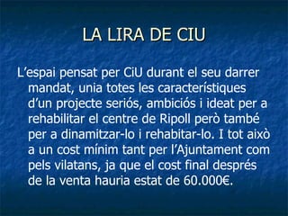 LA LIRA DE CIU L’espai pensat per CiU durant el seu darrer mandat, unia totes les característiques d’un projecte seriós, ambiciós i ideat per a rehabilitar el centre de Ripoll però també per a dinamitzar-lo i rehabitar-lo. I tot això a un cost mínim tant per l’Ajuntament com pels vilatans, ja que el cost final després de la venta hauria estat de 60.000€. 