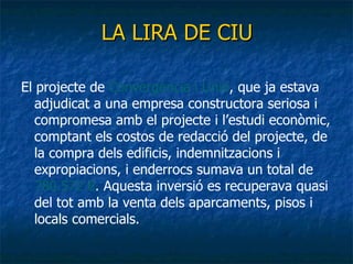 LA LIRA DE CIU El projecte de  Convergència i Unió , que ja estava adjudicat a una empresa constructora seriosa i compromesa amb el projecte i l’estudi econòmic, comptant els costos de redacció del projecte, de la compra dels edificis, indemnitzacions i expropiacions, i enderrocs sumava un total de  780.572 € .  Aquesta inversió es recuperava quasi del tot amb la venta dels aparcaments, pisos i locals comercials. 