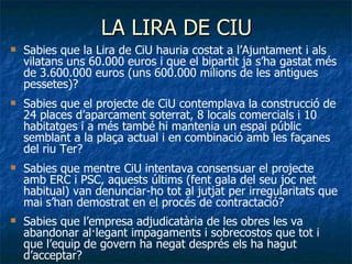 LA LIRA DE CIU Sabies que la Lira de CiU hauria costat a l’Ajuntament i als vilatans uns 60.000 euros i que el bipartit ja s’ha gastat més de 3.600.000 euros (uns 600.000 milions de les antigues pessetes)? Sabies que el projecte de CiU contemplava la construcció de 24 places d’aparcament soterrat, 8 locals comercials i 10 habitatges i a més també hi mantenia un espai públic semblant a la plaça actual i en combinació amb les façanes del riu Ter? Sabies que mentre CiU intentava consensuar el projecte amb ERC i PSC, aquests últims (fent gala del seu joc net habitual) van denunciar-ho tot al jutjat per irregularitats que mai s’han demostrat en el procés de contractació? Sabies que l’empresa adjudicatària de les obres les va abandonar al·legant impagaments i sobrecostos que tot i que l’equip de govern ha negat després els ha hagut d’acceptar? 