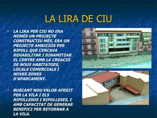 LA LIRA DE CIU LA LIRA PER CIU NO ERA NOMÉS UN PROJECTE CONSTRUCTIU MÉS. ERA UN PROJECTE AMBICIÓS PER RIPOLL QUE CERCAVA  REHABILITAR I DINAMITZAR  EL CENTRE AMB LA CREACIÓ DE NOUS HABITATGES, LOCALS COMERCIALS I NOVES ZONES D’APARCAMENT. BUSCANT NOU VALOR AFEGIT PER LA VILA I ELS RIPOLLESOS I RIPOLLESES, I AMB CAPACITAT DE GENERAR BENEFICI PER RETORNAR A LA VILA. 