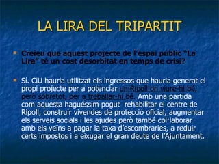LA LIRA DEL TRIPARTIT Creieu que aquest projecte de l’espai públic “La Lira” té un cost desorbitat en temps de crisi?  Sí. CiU hauria utilitzat els ingressos que hauria generat el propi projecte per a potenciar  un Ripoll on viure-hi  bé, però sobretot, per a  treballar-hi  bé.  Amb una partida com aquesta haguéssim pogut  rehabilitar el centre de Ripoll, construir vivendes de protecció oficial, augmentar els serveis socials i les ajudes però també col·laborar amb els veïns a pagar la taxa d’escombraries, a reduir certs impostos i a eixugar el gran deute de l’Ajuntament. 