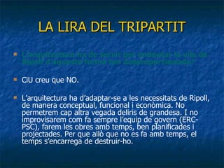 LA LIRA DEL   TRIPARTIT L’arquitectura ha de servir per endeutar la vila de Ripoll d’aquesta forma tan desproporcionada? CiU creu que NO.  L’arquitectura ha d’adaptar-se a les necessitats de Ripoll, de manera conceptual, funcional i econòmica. No permetrem cap altra vegada deliris de grandesa. I no improvisarem com fa sempre l’equip de govern (ERC-PSC), farem les obres amb temps, ben planificades i projectades. Per que allò que no es fa amb temps, el temps s’encarrega de destruir-ho. 