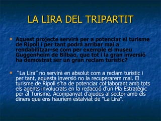 LA LIRA DEL TRIPARTIT Aquest projecte servirà per a potenciar el turisme de Ripoll i per tant podrà arribar mai a rendabilitzar-se com per exemple el museu Guggenheim de Bilbao, que tot i la gran inversió ha demostrat ser un gran reclam turístic? “ La Lira” no servirà en absolut com a reclam turístic i per tant, aquesta inversió no la recuperarem mai. El turisme de Ripoll s’ha de potenciar col·laborant amb tots els agents involucrats en la redacció d’un Pla Estratègic per al Turisme. Acompanyat d’ajudes al sector amb els diners que ens hauríem estalviat de “La Lira”. 