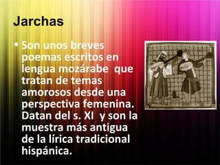 Jarchas
• Son unos breves
poemas escritos en
lengua mozárabe que
tratan de temas
amorosos desde una
perspectiva femenina.
Datan del s. XI y son la
muestra más antigua
de la lírica tradicional
hispánica.
 