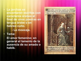 • La jarchas se
encontaron escritas con
caracteres árabes al
final de unos poemas en
lengua árabe o en
hebreo culto.
- La moaxaja.
• Tema:
El amor femenino; en
general el lamento de la
ausencia de su amado o
habib.
 