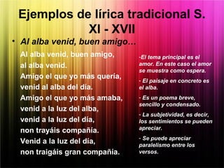• Al alba venid, buen amigo…
Al alba venid, buen amigo,
al alba venid.
Amigo el que yo más quería,
venid al alba del día.
Amigo el que yo más amaba,
venid a la luz del alba,
venid a la luz del día,
non trayáis compañía.
Venid a la luz del día,
non traigáis gran compañía.
Ejemplos de lírica tradicional S.
XI - XVII
-El tema principal es el
amor. En este caso el amor
se muestra como espera.
- El paisaje en concreto es
el alba.
- Es un poema breve,
sencillo y condensado.
- La subjetividad, es decir,
los sentimientos se pueden
apreciar.
- Se puede apreciar
paralelismo entre los
versos.
 