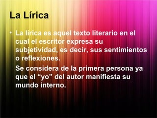 La Lírica
• La lírica es aquel texto literario en el
cual el escritor expresa su
subjetividad, es decir, sus sentimientos
o reflexiones.
Se considera de la primera persona ya
que el “yo” del autor manifiesta su
mundo interno.
 