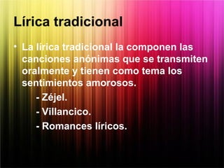 Lírica tradicional
• La lírica tradicional la componen las
canciones anónimas que se transmiten
oralmente y tienen como tema los
sentimientos amorosos.
- Zéjel.
- Villancico.
- Romances líricos.
 