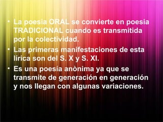 • La poesia ORAL se convierte en poesia
TRADICIONAL cuando es transmitida
por la colectividad.
• Las primeras manifestaciones de esta
lírica son del S. X y S. XI.
• Es una poesía anònima ya que se
transmite de generación en generación
y nos llegan con algunas variaciones.
 