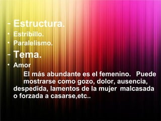 - Estructura.
• Estribillo.
• Paralelismo.
- Tema.
• Amor
El más abundante es el femenino. Puede
mostrarse como gozo, dolor, ausencia,
despedida, lamentos de la mujer malcasada
o forzada a casarse,etc..
 