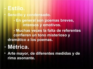 - Estilo.
• Sencillo y condensado.
- En general son poemas breves,
intensos y emotivos.
- Muchas veces la falta de referentes
confieren un tono misterioso y
dramático a los poemas.
- Métrica.
• Arte mayor, de diferentes medidas y de
rima asonante.
 