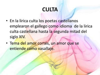 CULTA
• En la lirica culta los poetas castellanos
emplearon el gallego como idioma de la lirica
culta castellana hasta la segunda mitad del
siglo XIV.
• Tema del amor cortés, un amor que se
entiende como vasallaje.
 