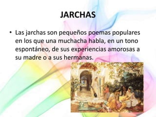 JARCHAS
• Las jarchas son pequeños poemas populares
en los que una muchacha habla, en un tono
espontáneo, de sus experiencias amorosas a
su madre o a sus hermanas.
 