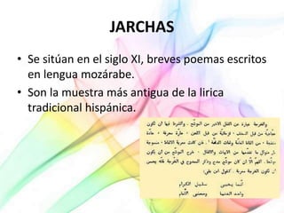 JARCHAS
• Se sitúan en el siglo XI, breves poemas escritos
en lengua mozárabe.
• Son la muestra más antigua de la lirica
tradicional hispánica.
 