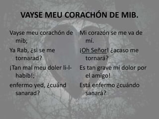 VAYSE MEU CORACHÓN DE MIB.
Vayse meu corachón de
mib;
Ya Rab, ¿si se me
tornarad?
¡Tan mal meu doler li-l-
habib!;
enfermo yed, ¿cuánd
sanarad?
Mi corazón se me va de
mí.
¡Oh Señor! ¿acaso me
tornará?
Es tan grave mi dolor por
el amigo!
Está enfermo ¿cuándo
sanará?
 