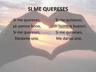 SI ME QUERESES
Si me quereses,
ya uomne bono,
Si me quereses,
Darasme uno.
Si me quisieses,
¡oh hombre bueno!,
Si me quisieses,
Me darías uno.
 