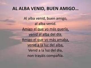 AL ALBA VENID, BUEN AMIGO…
Al alba venid, buen amigo,
al alba venid.
Amigo el que yo más quería,
venid al alba del día.
Amigo el que yo más amaba,
venid a la luz del alba,
Venid a la luz del día,
non trayáis compañía.
 