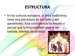 ESTRUCTURA
• En las culturas europeas, la lírica tradicional,
tiene una estructura de estribillo y del
paralelismo. Esta coincidencia ha llevado a
pensar que la lírica también podría ser
bailada, además de cantada.
 