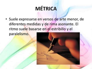 MÉTRICA
• Suele expresarse en versos de arte menor, de
diferentes medidas y de rima asonante. El
ritmo suele basarse en el estribillo y el
paralelismo.
 
