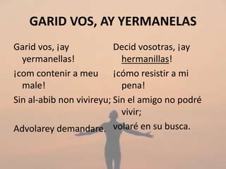 GARID VOS, AY YERMANELAS
Garid vos, ¡ay
yermanellas!
¡com contenir a meu
male!
Sin al-abib non vivireyu;
Advolarey demandare.
Decid vosotras, ¡ay
hermanillas!
¡cómo resistir a mi
pena!
Sin el amigo no podré
vivir;
volaré en su busca.
 