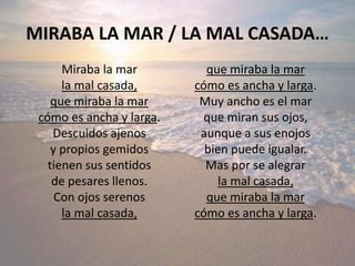 MIRABA LA MAR / LA MAL CASADA…
Miraba la mar
la mal casada,
que miraba la mar
cómo es ancha y larga.
Descuidos ajenos
y propios gemidos
tienen sus sentidos
de pesares llenos.
Con ojos serenos
la mal casada,
que miraba la mar
cómo es ancha y larga.
Muy ancho es el mar
que miran sus ojos,
aunque a sus enojos
bien puede igualar.
Mas por se alegrar
la mal casada,
que miraba la mar
cómo es ancha y larga.
 