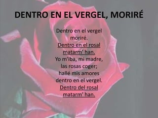 DENTRO EN EL VERGEL, MORIRÉ
Dentro en el vergel
moriré.
Dentro en el rosal
matarm' han.
Yo m'iba, mi madre,
las rosas coger;
hallé mis amores
dentro en el vergel.
Dentro del rosal
matarm' han.
 