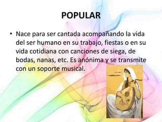 POPULAR
• Nace para ser cantada acompañando la vida
del ser humano en su trabajo, fiestas o en su
vida cotidiana con canciones de siega, de
bodas, nanas, etc. Es anónima y se transmite
con un soporte musical.
 
