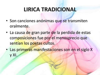 LIRICA TRADICIONAL
• Son canciones anónimas que se transmiten
oralmente.
• La causa de gran parte de la perdida de estas
composiciones fue por el menosprecio que
sentían los poetas cultos.
• Las primeras manifestaciones son en el siglo X
y XI.
 