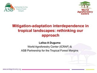 Mitigation-adaptation interdependence in 
tropical landscapes: rethinking our 
approach 
Lalisa A Duguma 
World Agroforestry Center (ICRAF) & 
ASB Partnership for the Tropical Forest Margins 
 