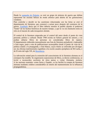 Desde la campaña de Polonia, se creó un grupo de pintores de guerra que debían
representar las escenas bélicas de modo artístico para deleite de las generaciones
venideras.
Para controlar y decidir en las cuestiones relacionadas con las letras se creó el
departamento de literatura, que comenzó a actuar poco después del comienzo de la
guerra. Goebbels decía que el libro debería mostrar al pueblo alemán el poderoso
"fondo" de los hechos históricos de nuestro tiempo, y que la voz de Zaratustra tenía un
sitio en el macuto de cada mosquetero alemán.

El control de la literatura empezaba por el control del autor desde el punto de vista
personal, político y cultural. Desde 1940 existía un fichero general de autores, y no
podían editarse libros de personas no consideradas libres de reparos.
El departamento elaboraba mensualmente una lista de literatura perjudicial e indeseable
o lista negra, junto a otra de publicaciones aconsejables desde el punto de vista de la
política estatal y la propaganda, o lista blanca, cuyos títulos se esforzaba por divulgar;
así, las oficinas matrimoniales regalaban a los recién casados ejemplares de Mi Lucha, o
de El mito del siglo XX, de Rosenberg.

La subvención estatal para la extensión del conocimiento de la literatura alemana en el
extranjero fue notable. Se organizaron exposiciones de libros, se dieron conferencias, se
invitó a reconocidos escritores de otros países a visitar Alemania, etcétera.
A las naciones neutrales -como Suiza y España-, se les facilitó la compra de literatura
alemana mediante créditos considerables en interés del mantenimiento de la influencia
propagandística.
 