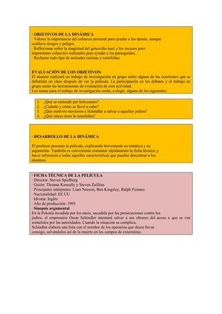 · OBJETIVOS DE LA DINÁMICA
· Valorar la importancia del esfuerzo personal para ayudar a los demás, aunque
conlleve riesgos y peligro.
· Reflexionar sobre la magnitud del genocidio nazi y los escasos pero
importantes esfuerzos realizados para ayudar a los perseguidos.
· Rechazar todo tipo de actitudes racistas y xenófobas


EVALUACIÓN DE LOS OBJETIVOS:
El alumno realizará un trabajo de investigación en grupo sobre alguna de las cuestiones que se
debatirán en clase después de ver la película. La participación en los debates y el trabajo en
grupo serán las herramientas de evaluación de esta actividad.
Los temas para el trabajo de investigación serán, a elegir, alguno de los siguientes:

   1.   ¿Qué se entiende por holocausto?
   2.   ¿Cuándo y cómo se llevó a cabo?
   3.   ¿Qué motivos movieron a Schindler a salvar a aquellos judios?
   4.   ¿Qué raíces tiene la xenofobia?



· DESARROLLO DE LA DINÁMICA

El profesor presenta la película, explicando brevemente su temática y su
argumento. También es conveniente comentar rápidamente la ficha técnica, y
hacer referencia a todas aquellas características que puedan descentrar a los
alumnos.


· FICHA TÉCNICA DE LA PELÍCULA
· Director: Steven Spielberg
· Guión: Thomas Keneally y Steven Zaillian
· Principales intérpretes: Liam Neeson, Ben Kingsley, Ralph Fiennes
· Nacionalidad: EE.UU
· Idioma: Inglés
· Año de producción: 1993
· Sinopsis argumental
En la Polonia invadida por los nazis, sacudida por las persecuciones contra los
judíos, el empresario Oscar Schindler intentará salvar a sus obreros del acoso a que se ven
sometidos por las autoridades. Cuando la situación se complica,
Schindler elabora una lista con el nombre de los operarios que desea llevar
consigo, salvándolos así de la muerte en los campos de exterminio.
 